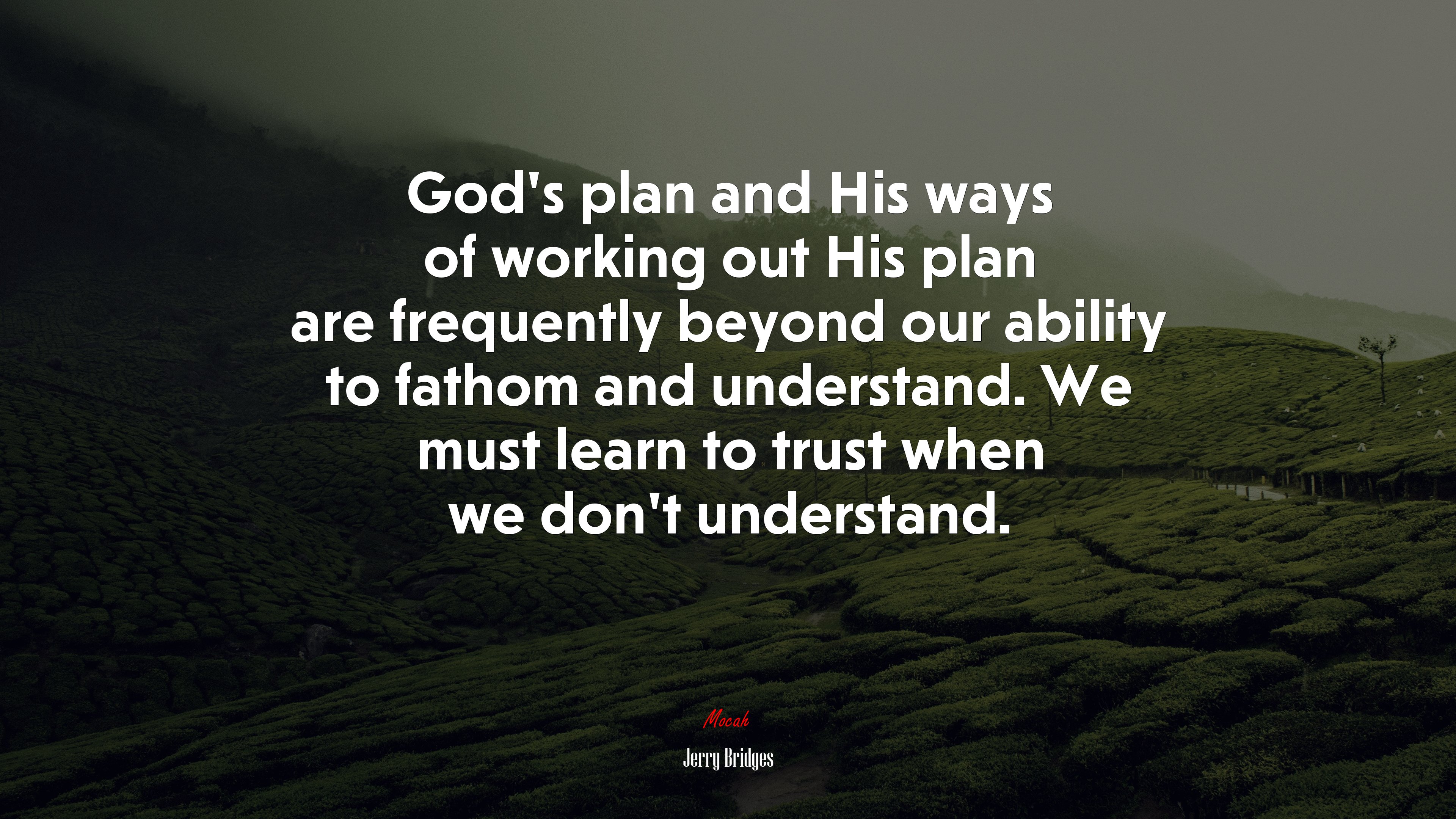 Gods plan and his ways of working out his plan are frequently beyond our ability to fathom and understand we must learn to trust when we dont understand jerry bridges